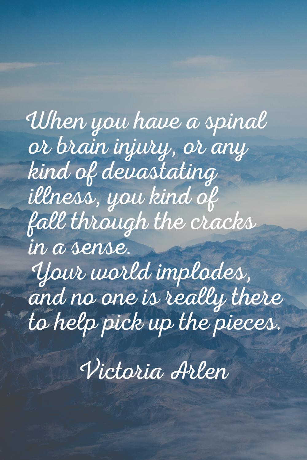When you have a spinal or brain injury, or any kind of devastating illness, you kind of fall throug