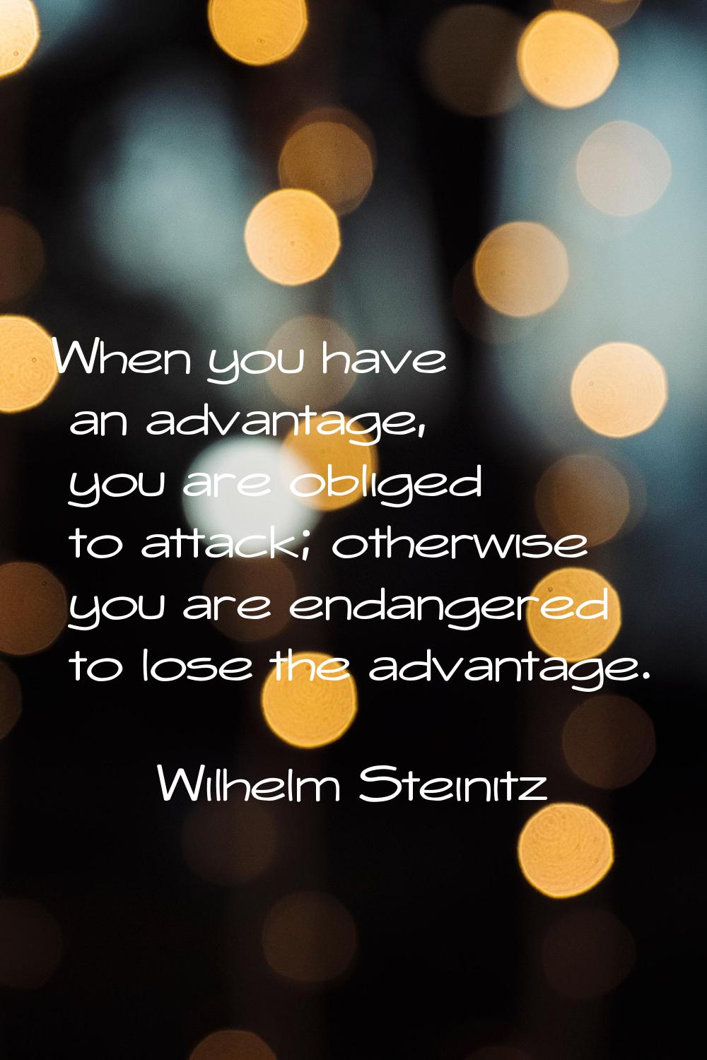 When you have an advantage, you are obliged to attack; otherwise you are endangered to lose the adv