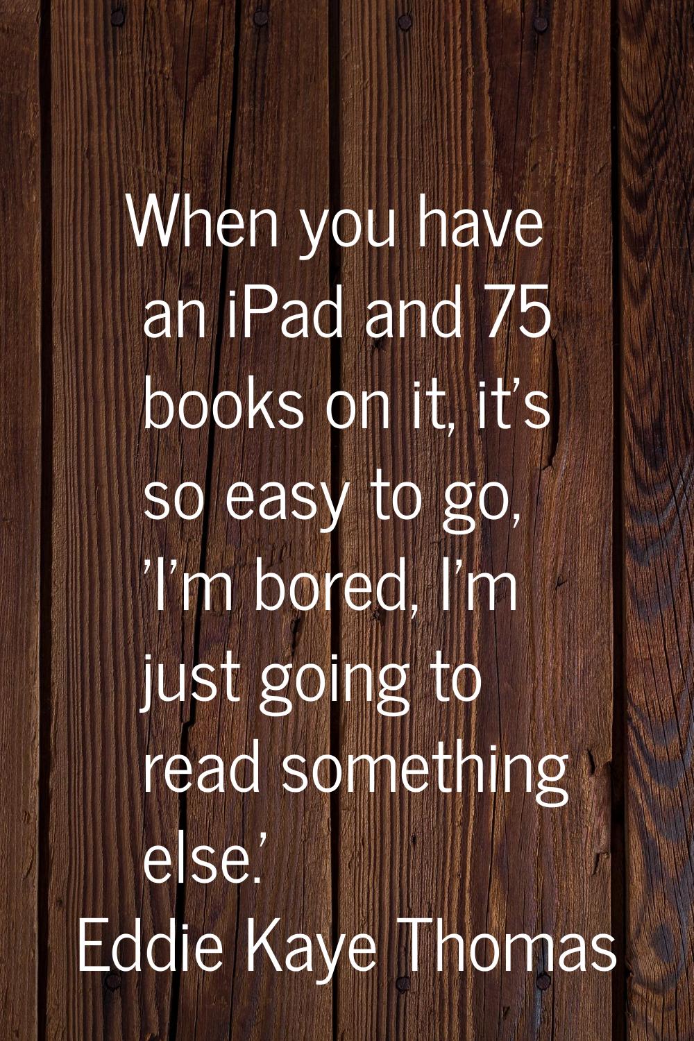 When you have an iPad and 75 books on it, it's so easy to go, 'I'm bored, I'm just going to read so