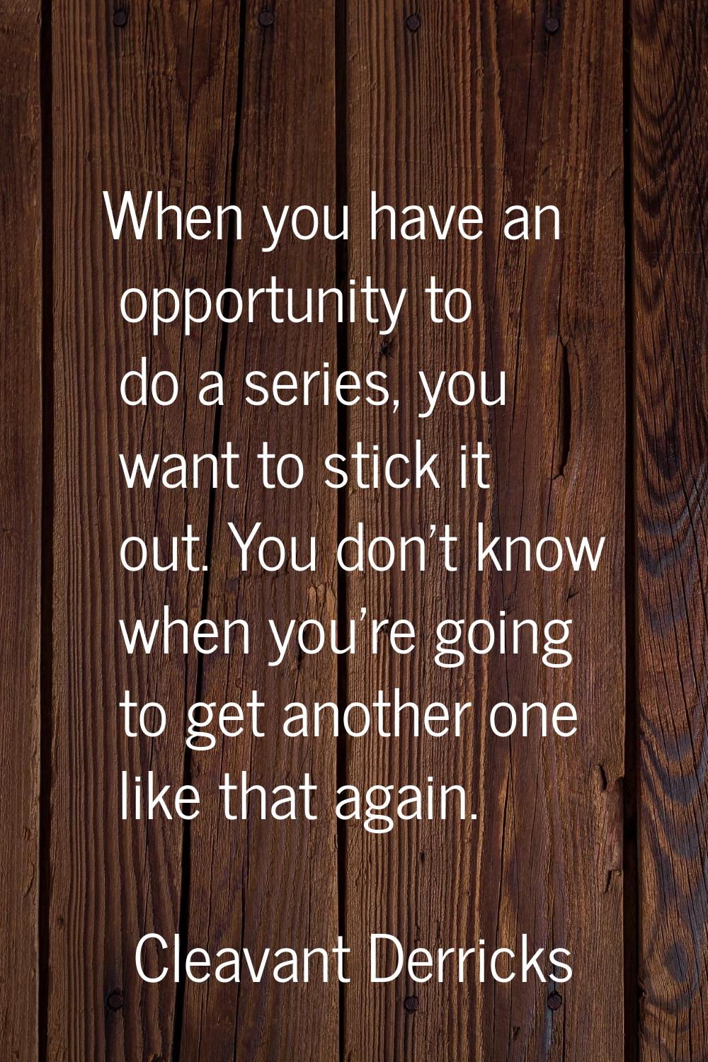 When you have an opportunity to do a series, you want to stick it out. You don't know when you're g