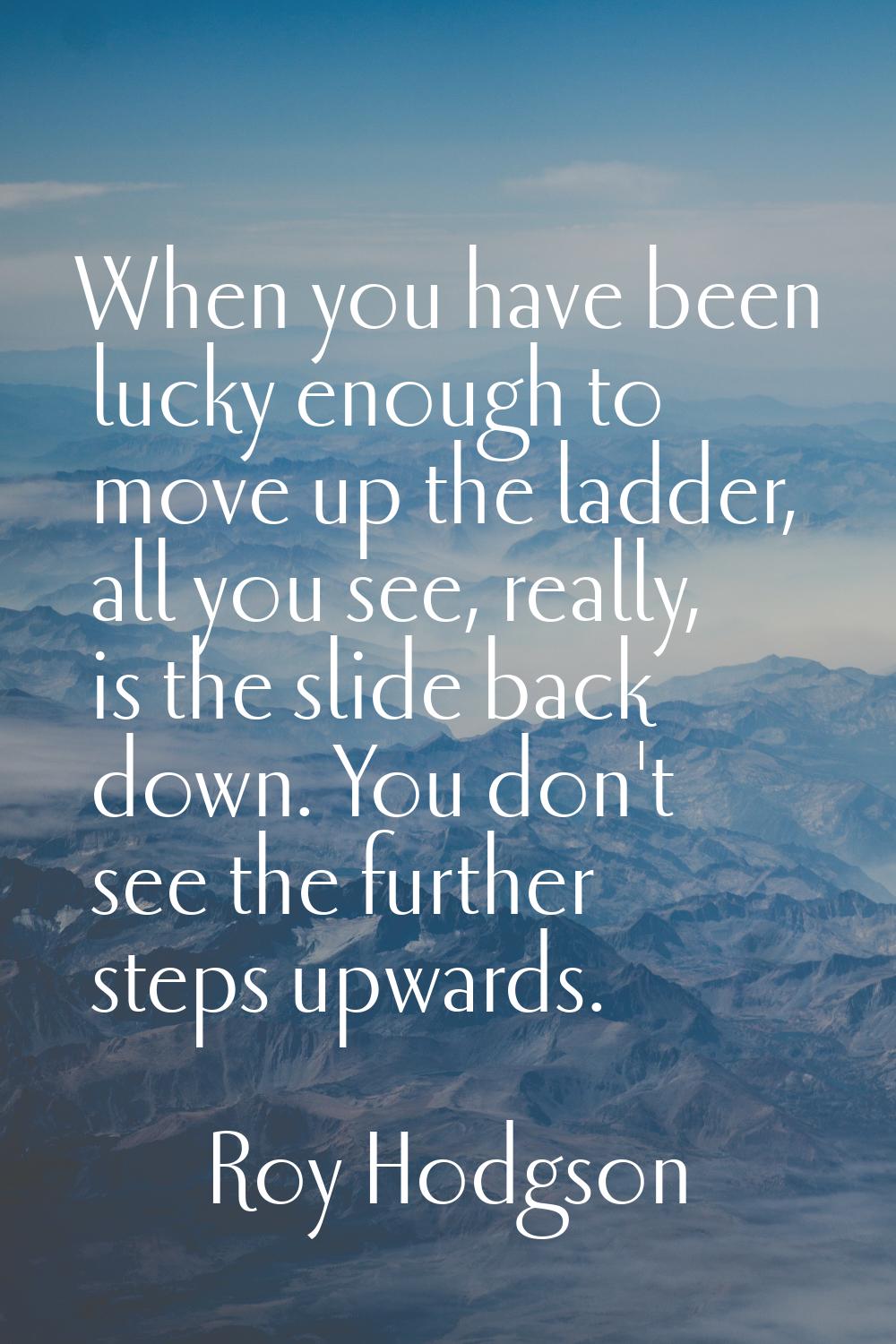 When you have been lucky enough to move up the ladder, all you see, really, is the slide back down.