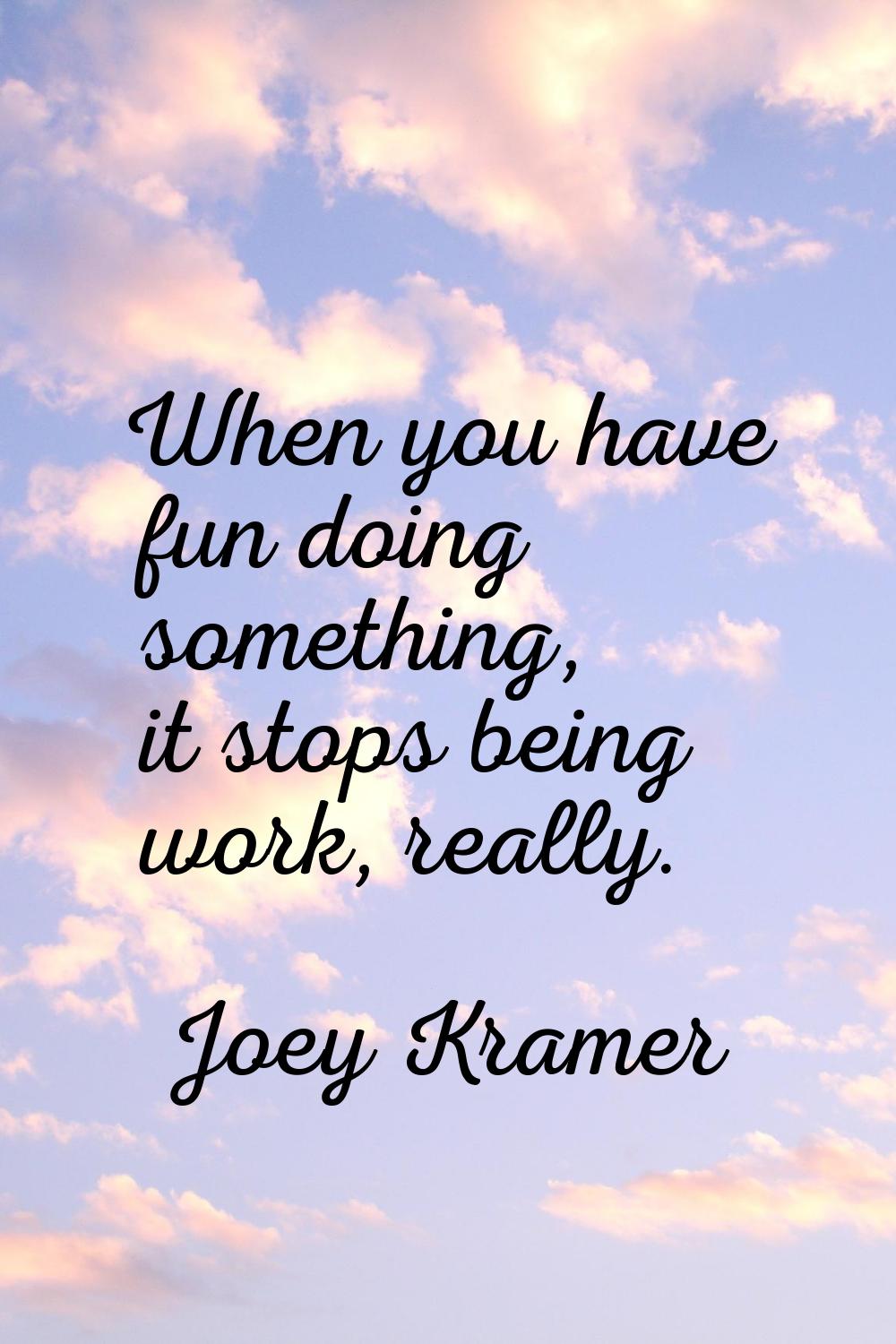 When you have fun doing something, it stops being work, really.