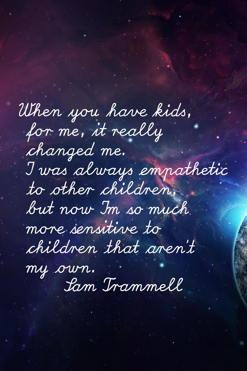 When you have kids, for me, it really changed me. I was always empathetic to other children, but no