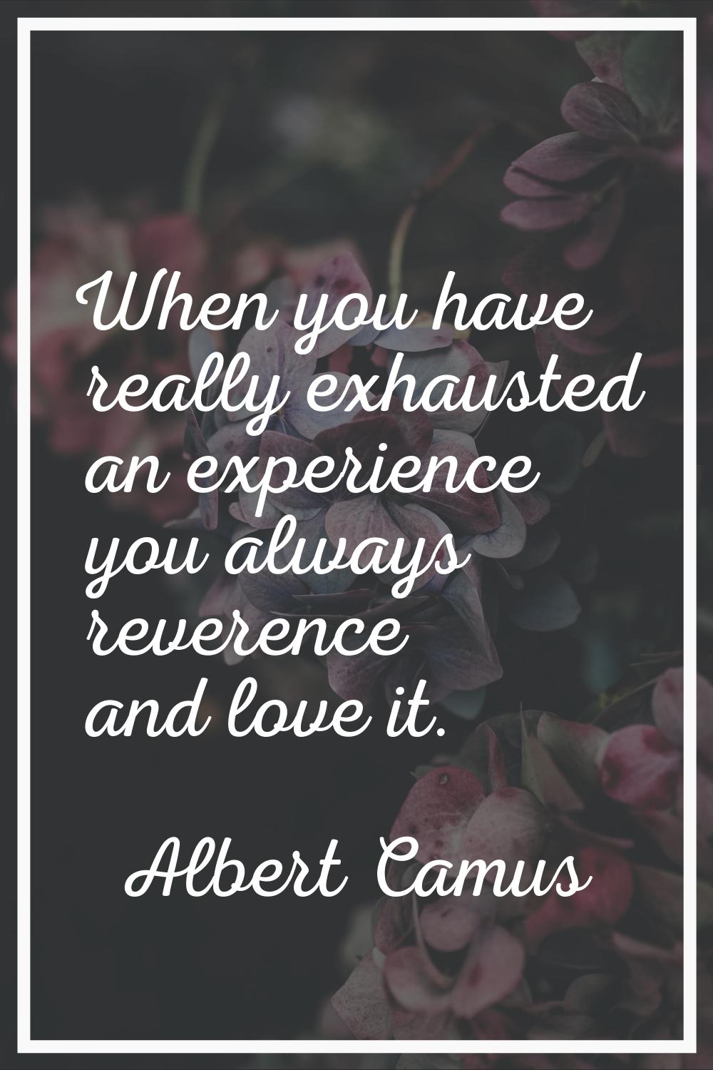 When you have really exhausted an experience you always reverence and love it.