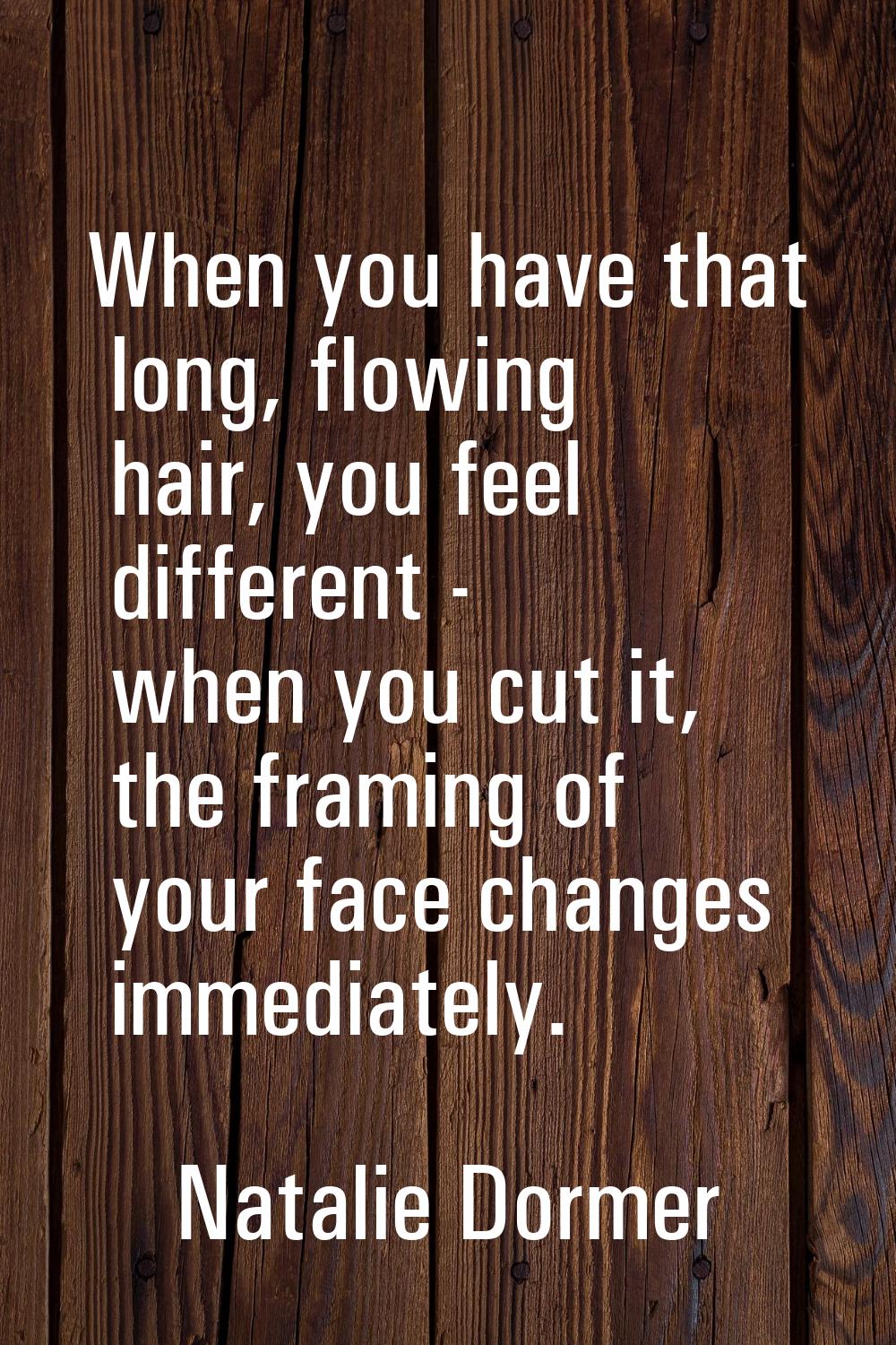 When you have that long, flowing hair, you feel different - when you cut it, the framing of your fa