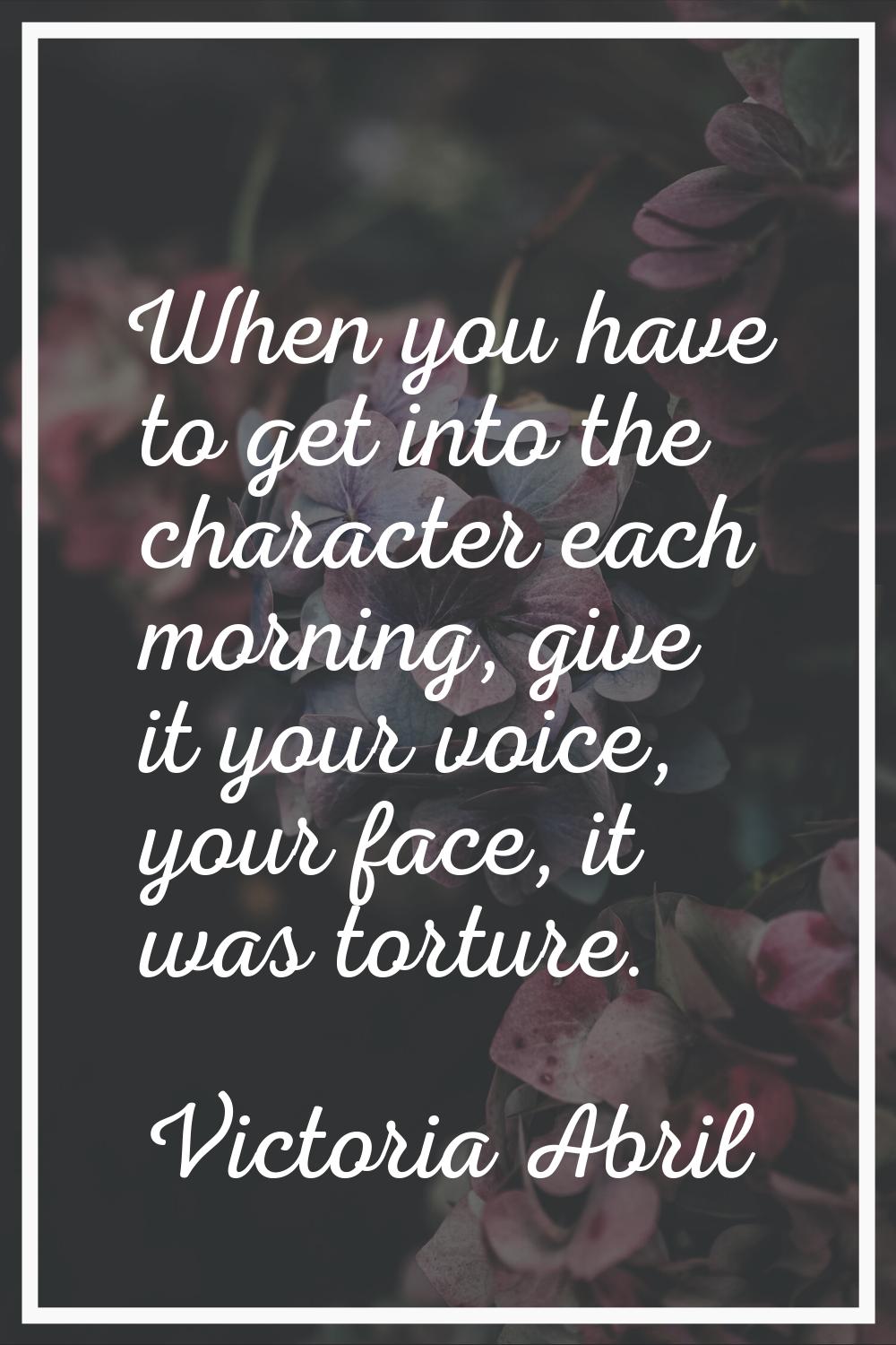 When you have to get into the character each morning, give it your voice, your face, it was torture