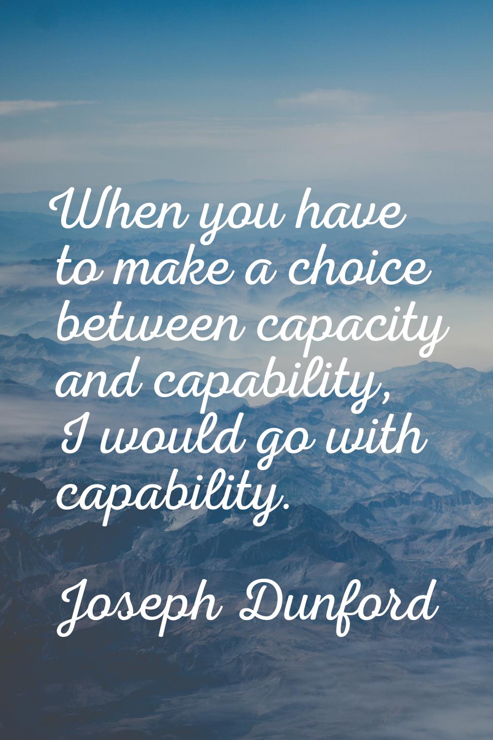 When you have to make a choice between capacity and capability, I would go with capability.