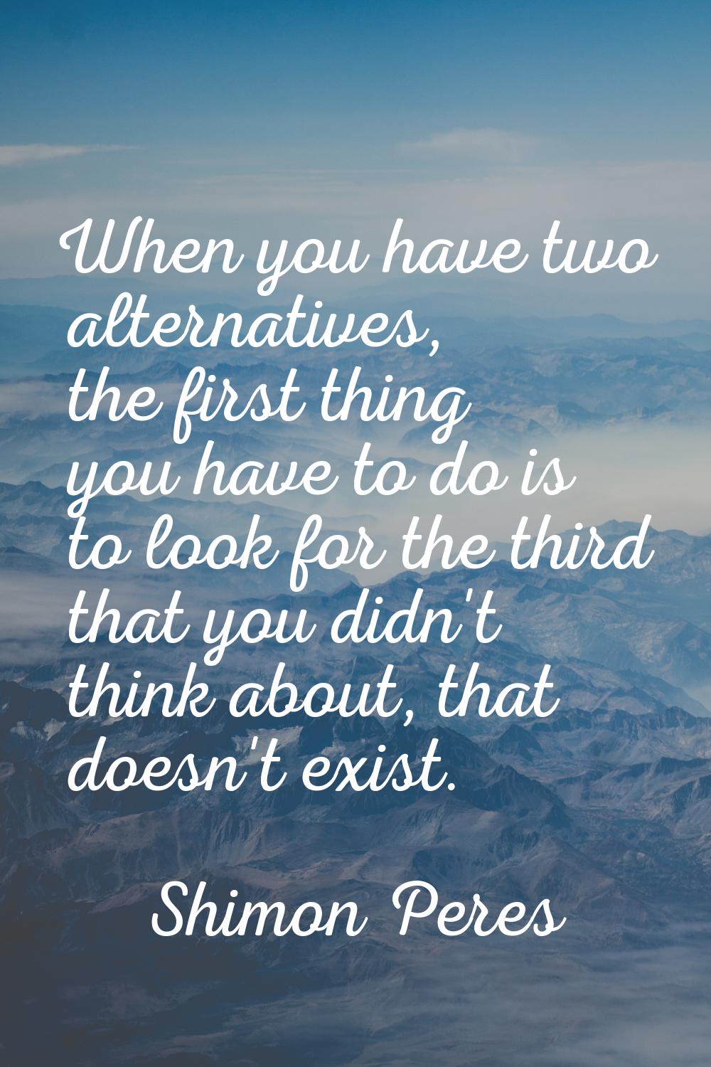 When you have two alternatives, the first thing you have to do is to look for the third that you di
