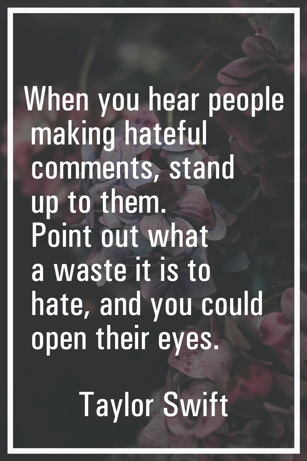 When you hear people making hateful comments, stand up to them. Point out what a waste it is to hat