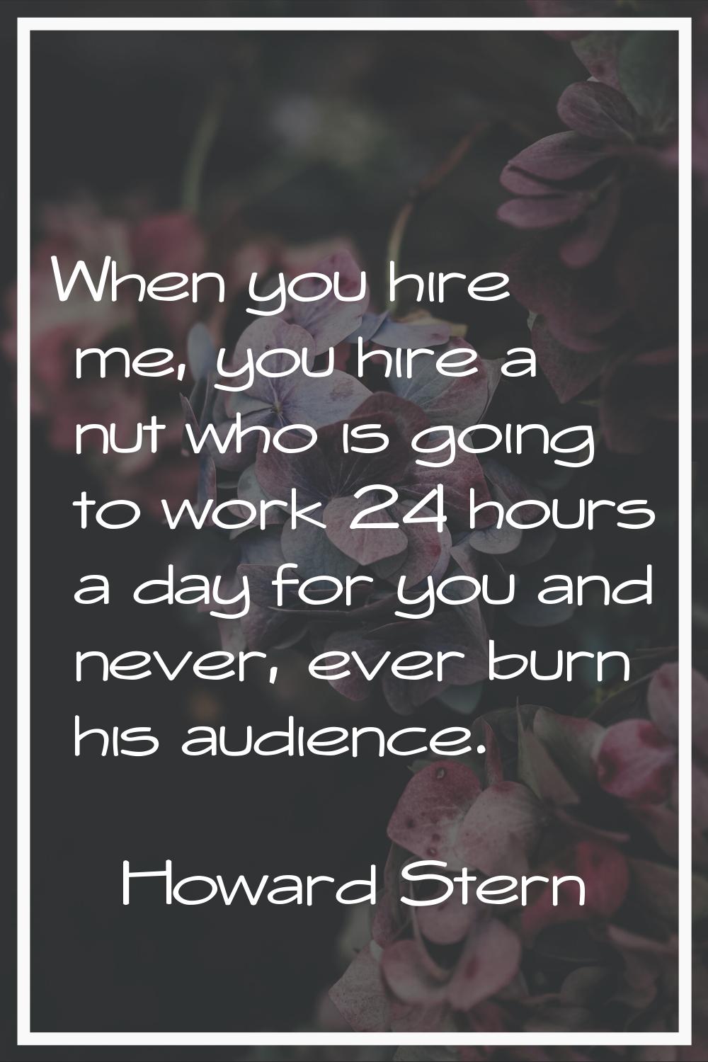 When you hire me, you hire a nut who is going to work 24 hours a day for you and never, ever burn h