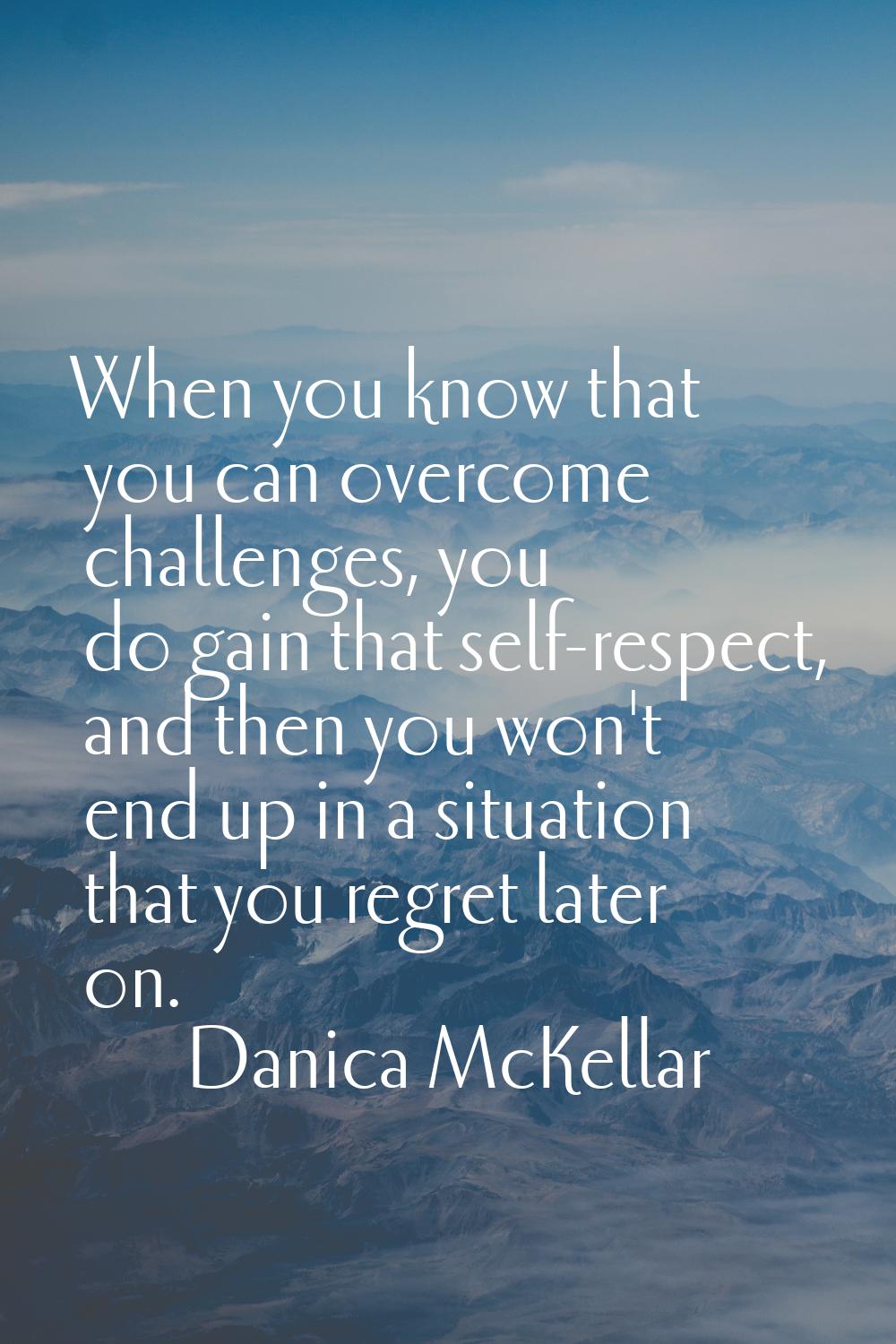 When you know that you can overcome challenges, you do gain that self-respect, and then you won't e