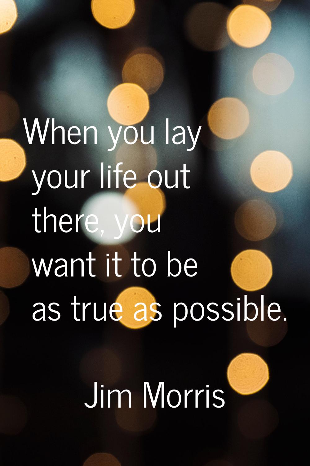When you lay your life out there, you want it to be as true as possible.