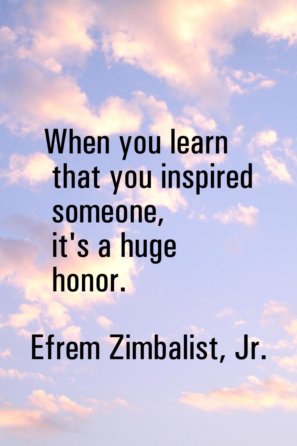 When you learn that you inspired someone, it's a huge honor.