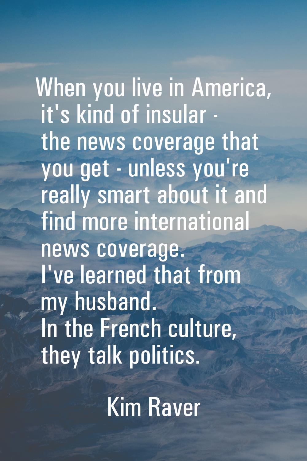 When you live in America, it's kind of insular - the news coverage that you get - unless you're rea