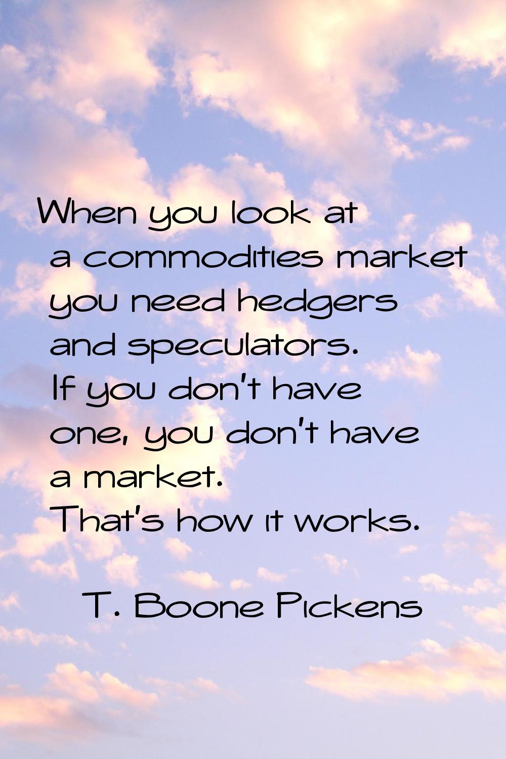 When you look at a commodities market you need hedgers and speculators. If you don't have one, you 