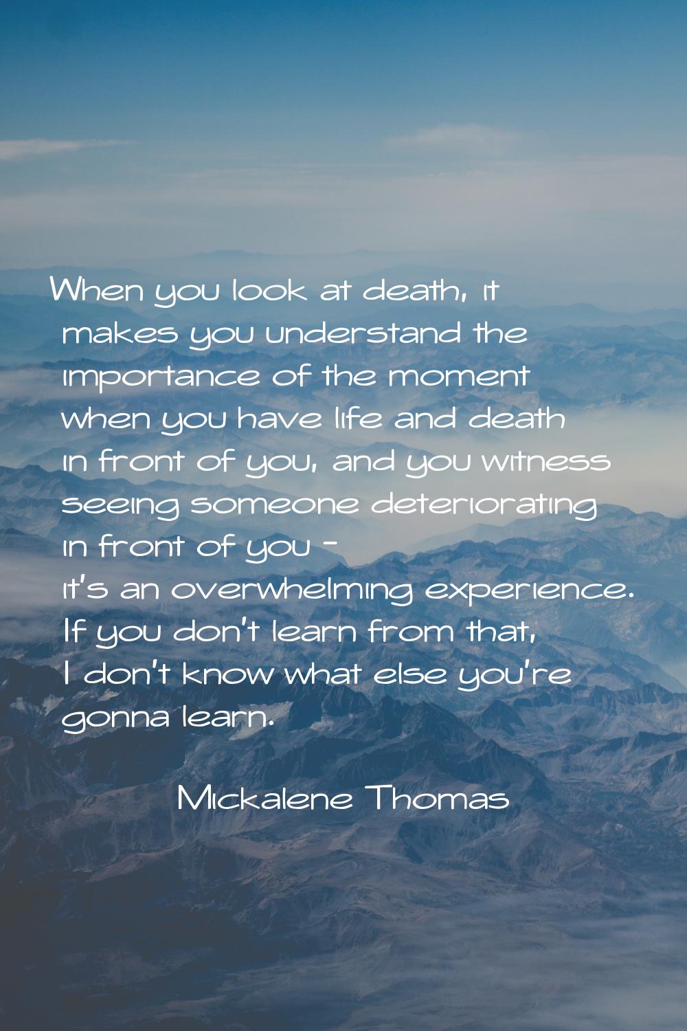 When you look at death, it makes you understand the importance of the moment when you have life and