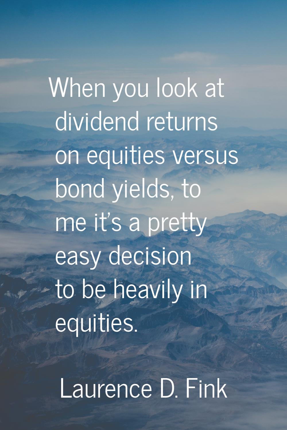 When you look at dividend returns on equities versus bond yields, to me it's a pretty easy decision