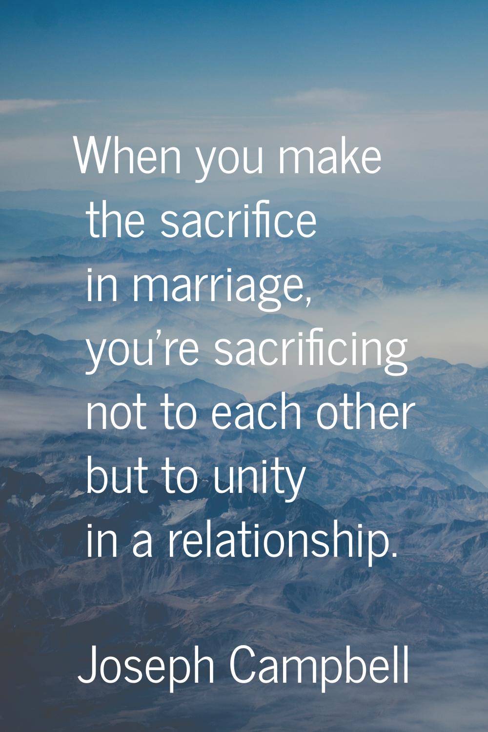 When you make the sacrifice in marriage, you're sacrificing not to each other but to unity in a rel