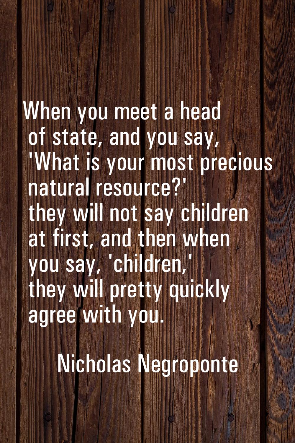 When you meet a head of state, and you say, 'What is your most precious natural resource?' they wil