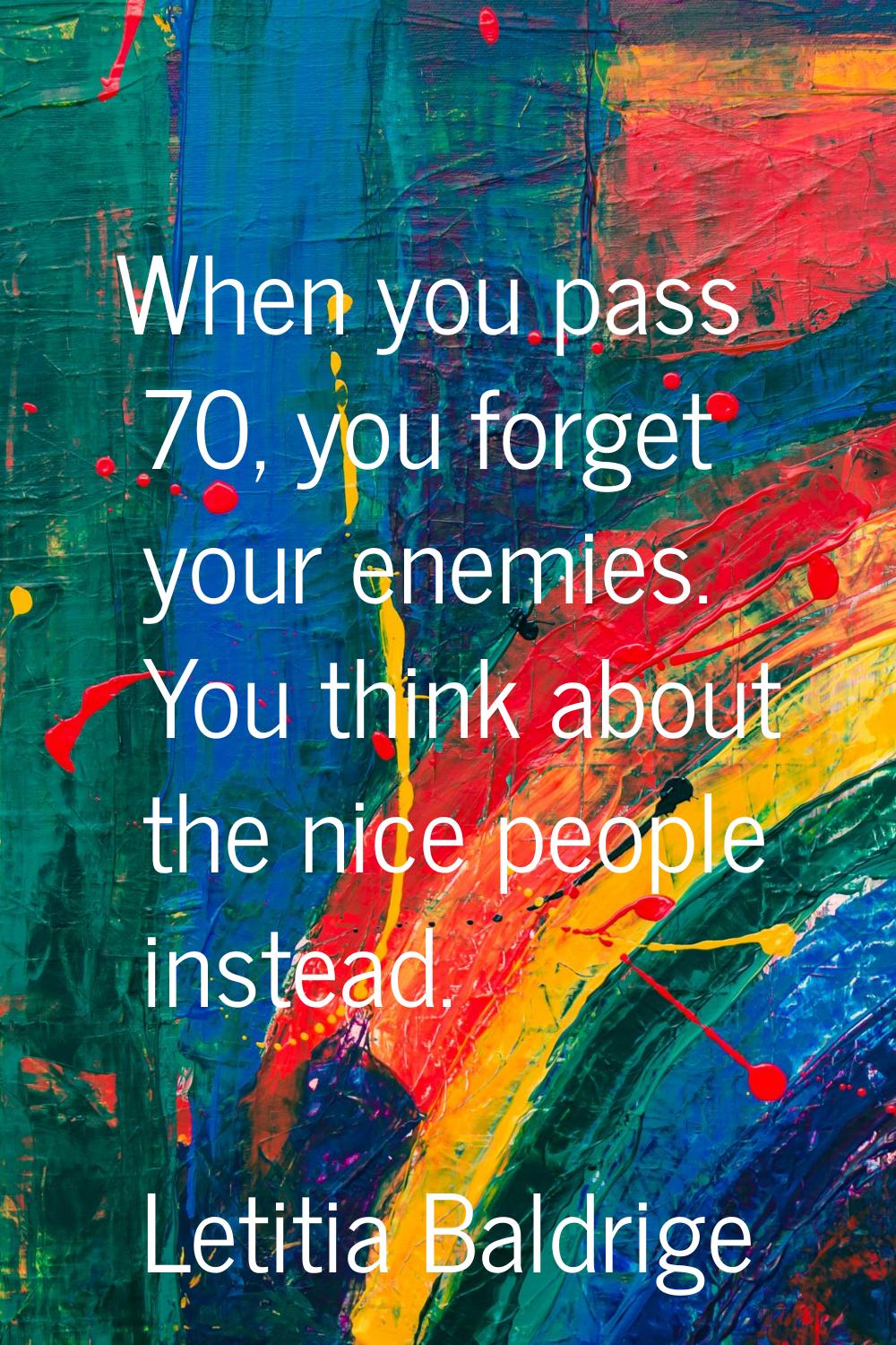 When you pass 70, you forget your enemies. You think about the nice people instead.