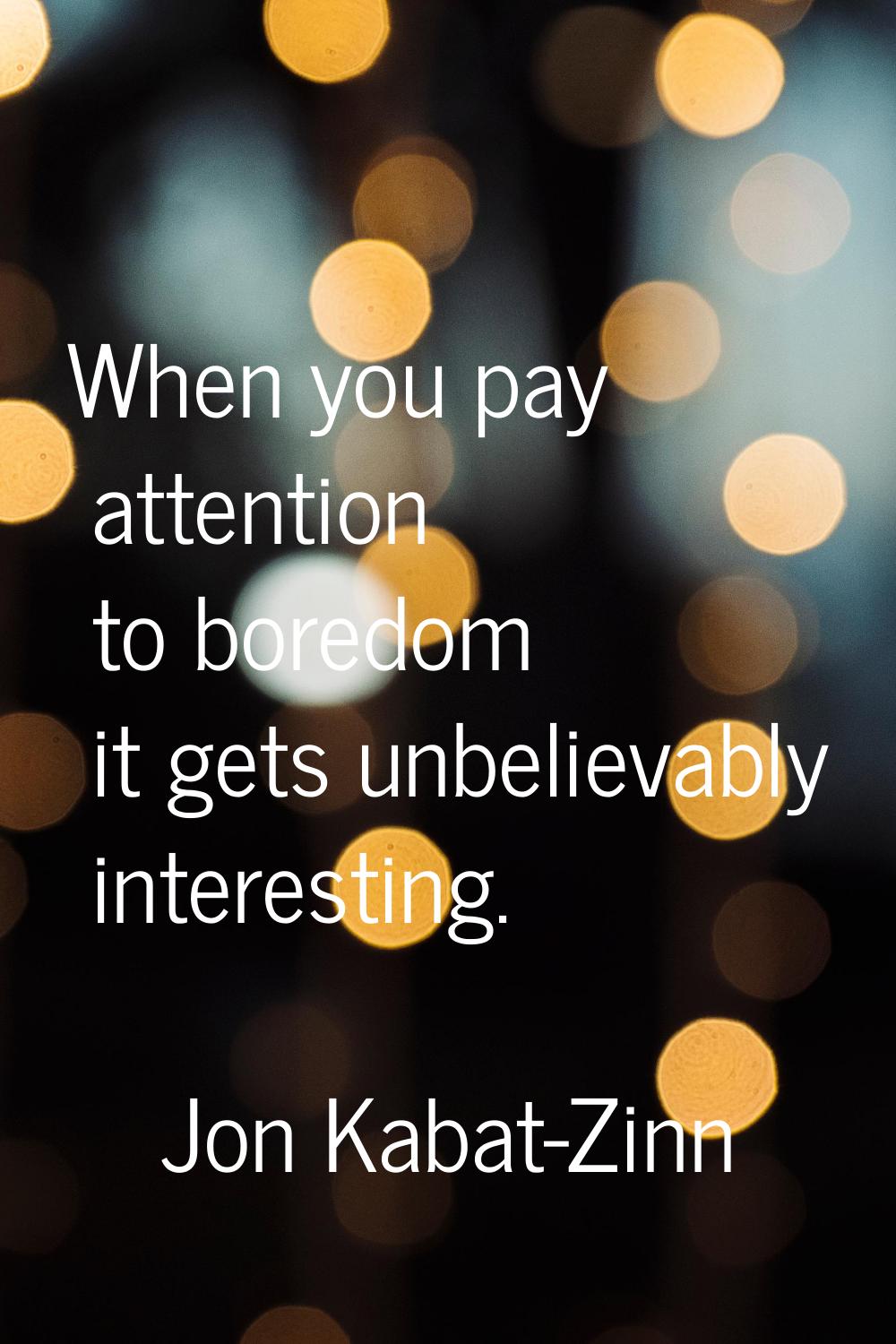 When you pay attention to boredom it gets unbelievably interesting.