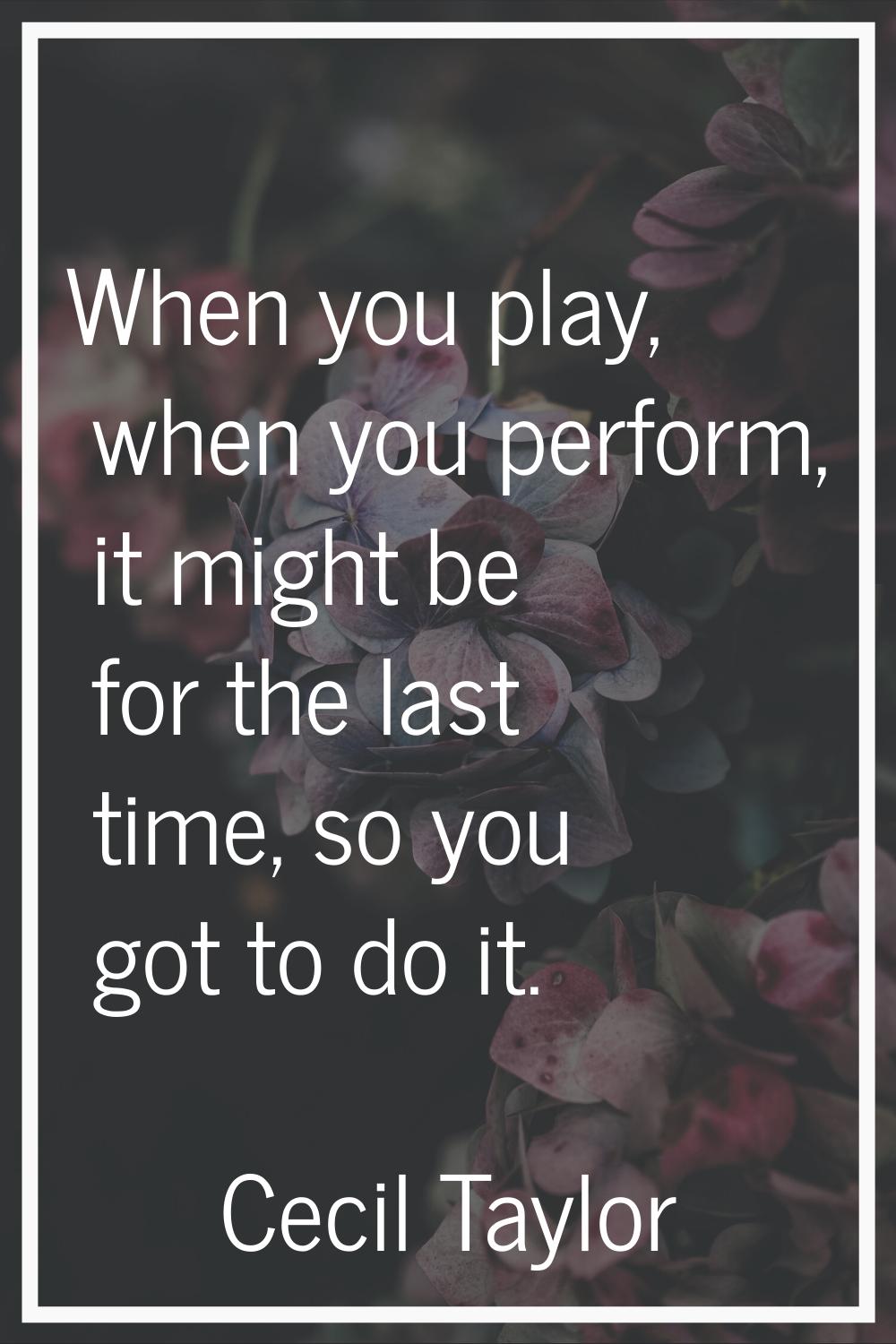 When you play, when you perform, it might be for the last time, so you got to do it.