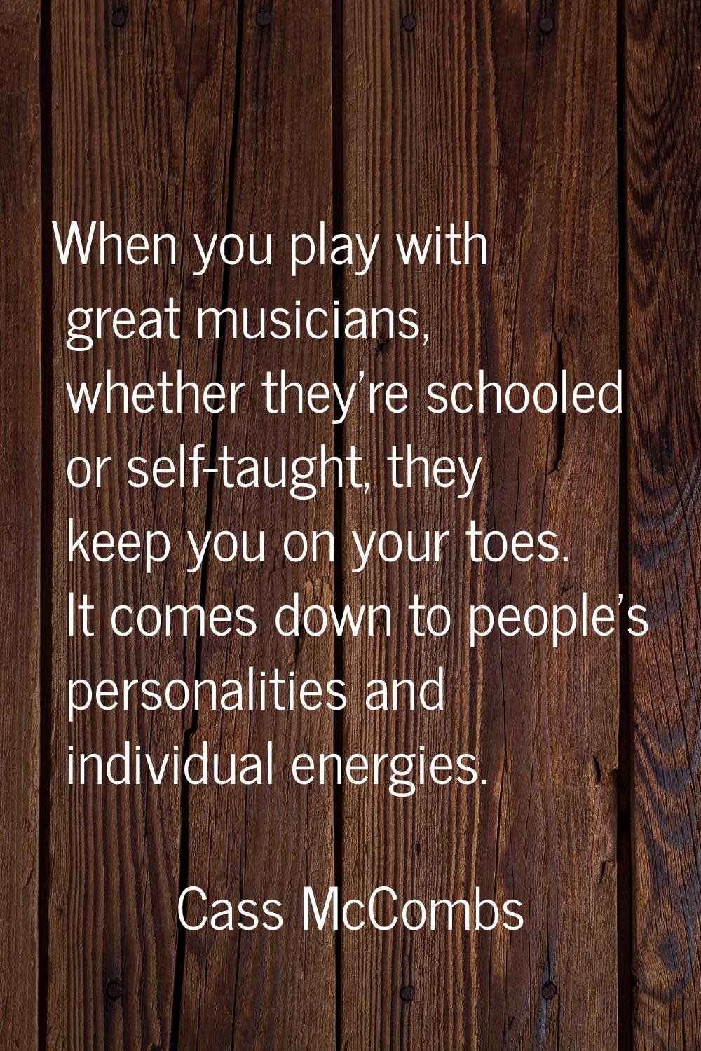 When you play with great musicians, whether they're schooled or self-taught, they keep you on your 