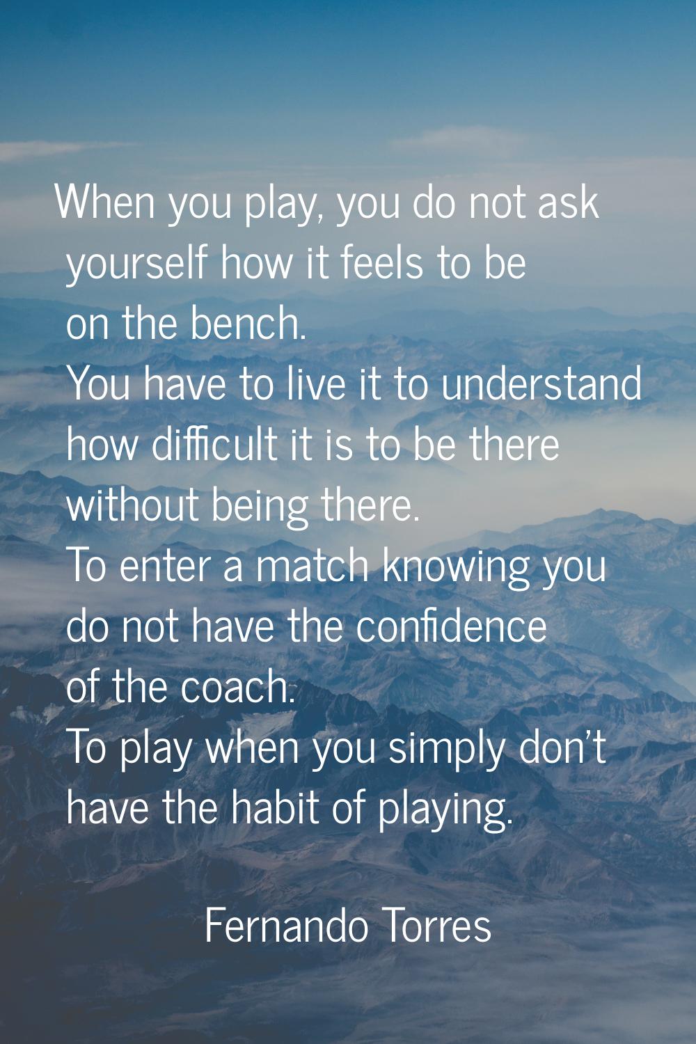 When you play, you do not ask yourself how it feels to be on the bench. You have to live it to unde
