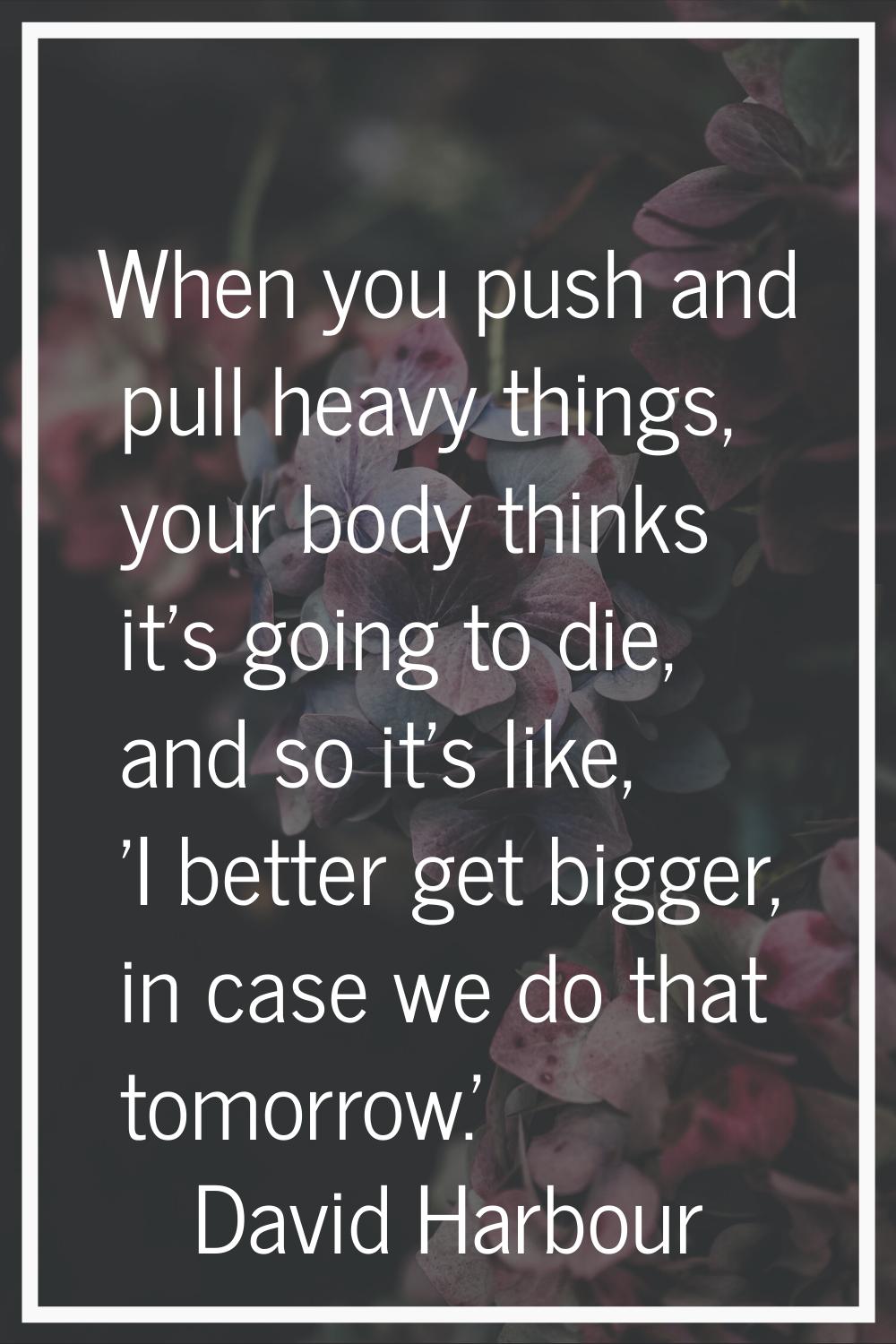 When you push and pull heavy things, your body thinks it's going to die, and so it's like, 'I bette