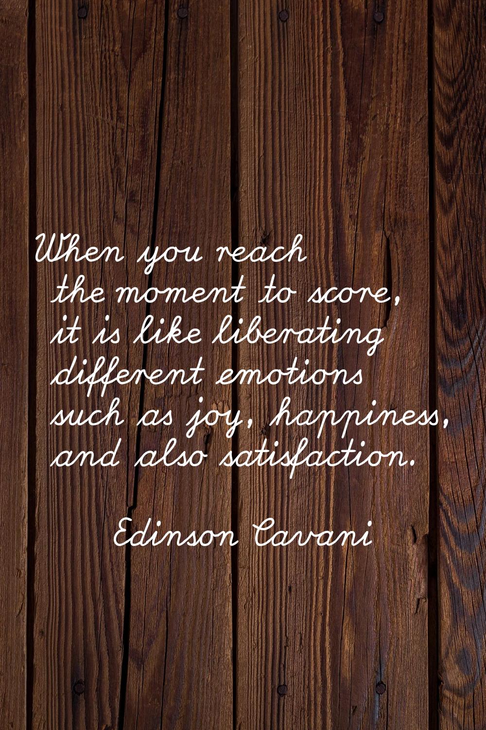 When you reach the moment to score, it is like liberating different emotions such as joy, happiness