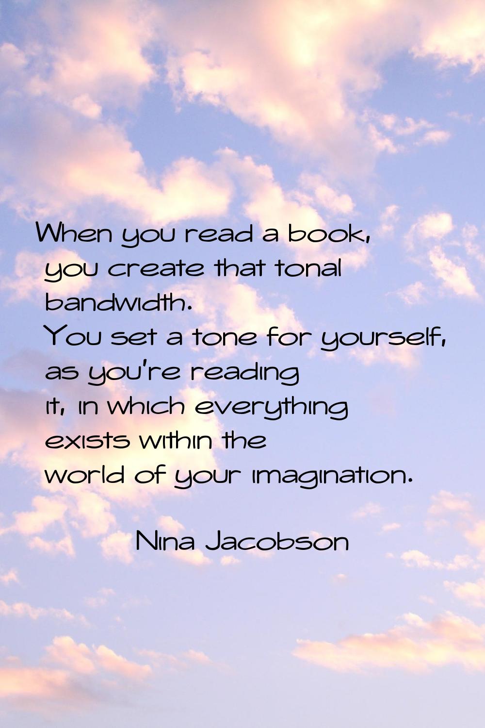 When you read a book, you create that tonal bandwidth. You set a tone for yourself, as you're readi