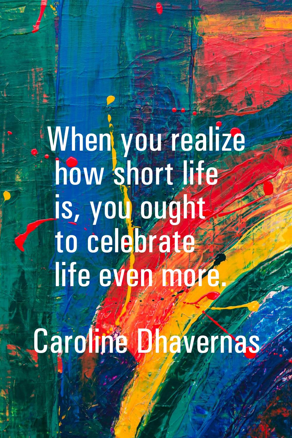 When you realize how short life is, you ought to celebrate life even more.
