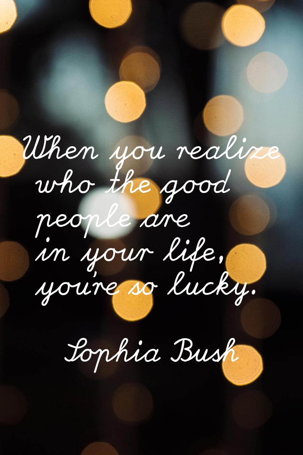 When you realize who the good people are in your life, you're so lucky.