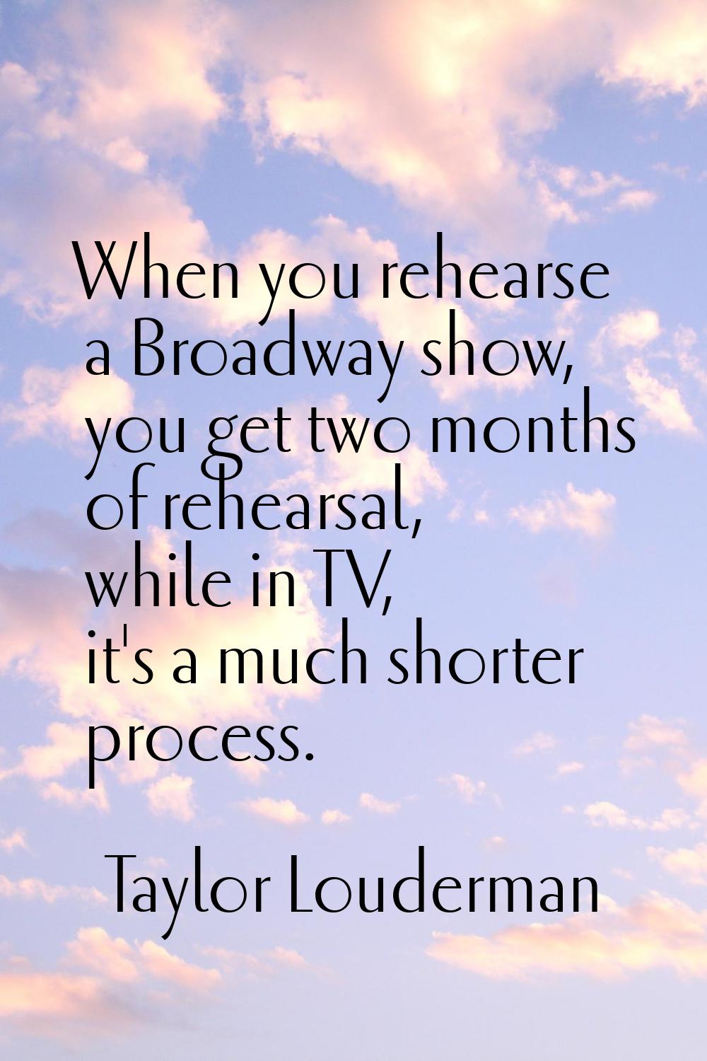 When you rehearse a Broadway show, you get two months of rehearsal, while in TV, it's a much shorte