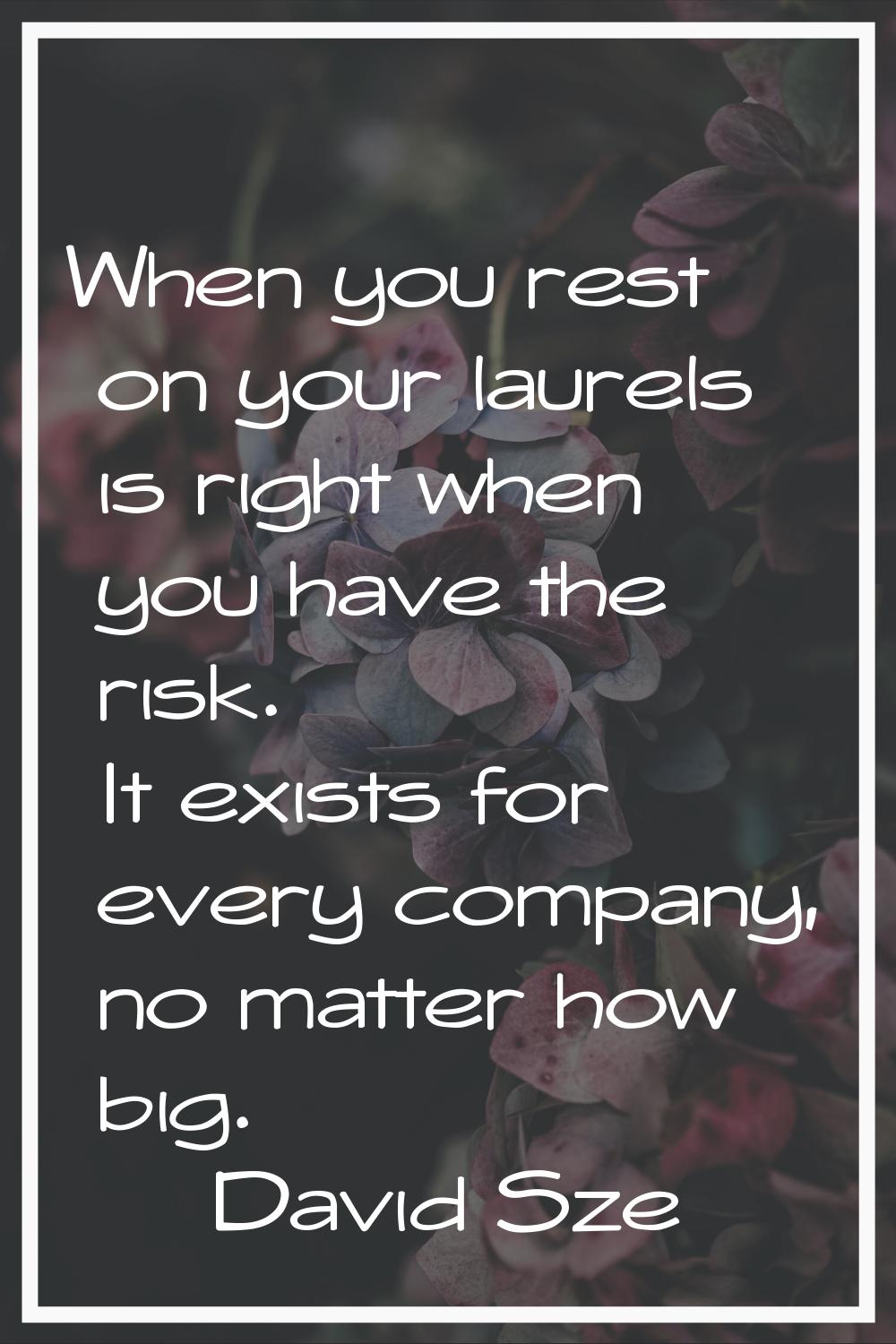 When you rest on your laurels is right when you have the risk. It exists for every company, no matt