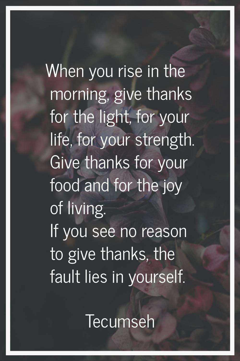 When you rise in the morning, give thanks for the light, for your life, for your strength. Give tha