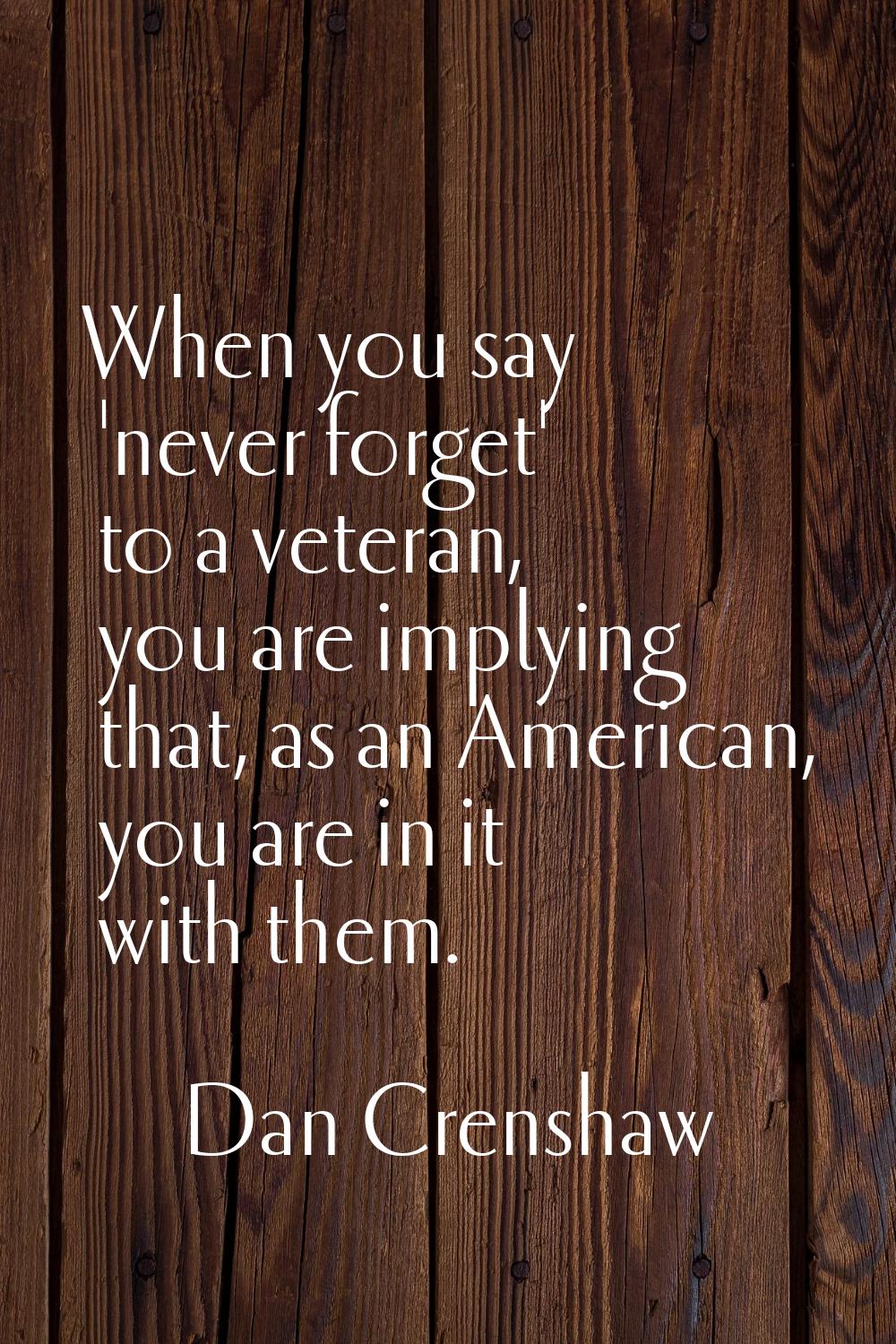 When you say 'never forget' to a veteran, you are implying that, as an American, you are in it with