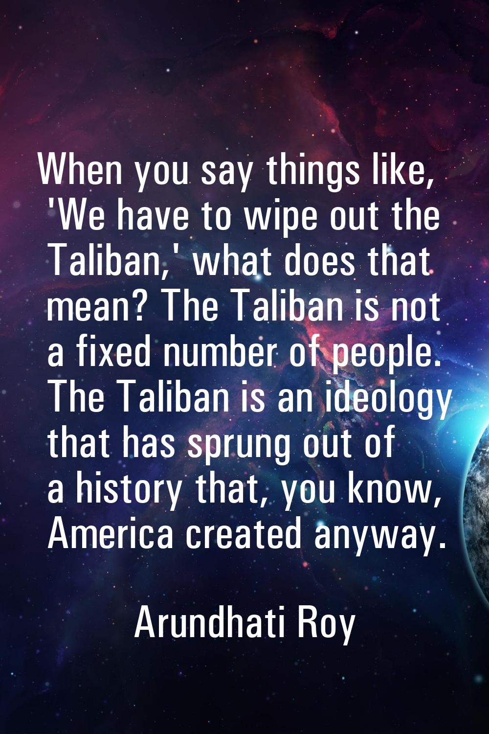 When you say things like, 'We have to wipe out the Taliban,' what does that mean? The Taliban is no