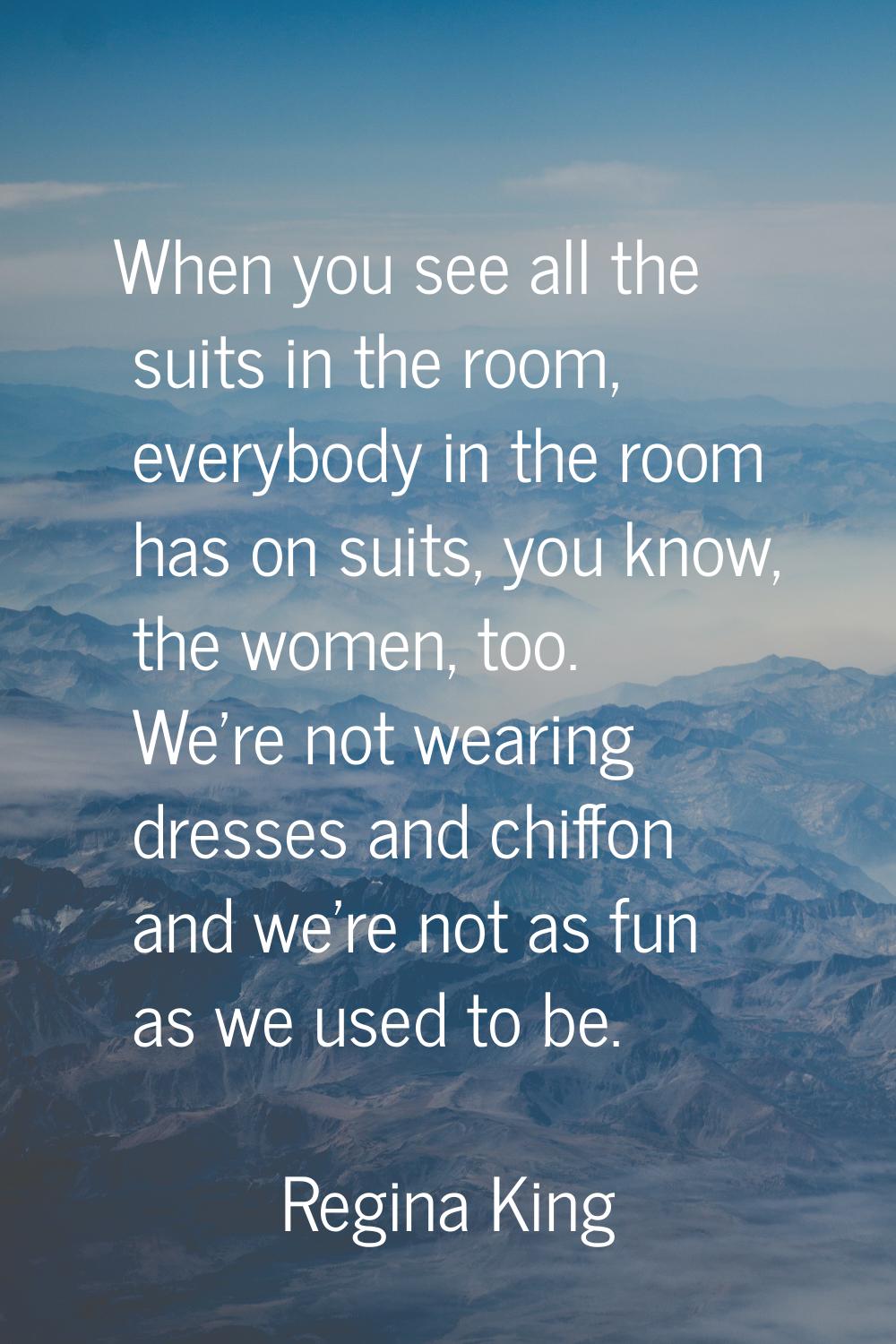 When you see all the suits in the room, everybody in the room has on suits, you know, the women, to