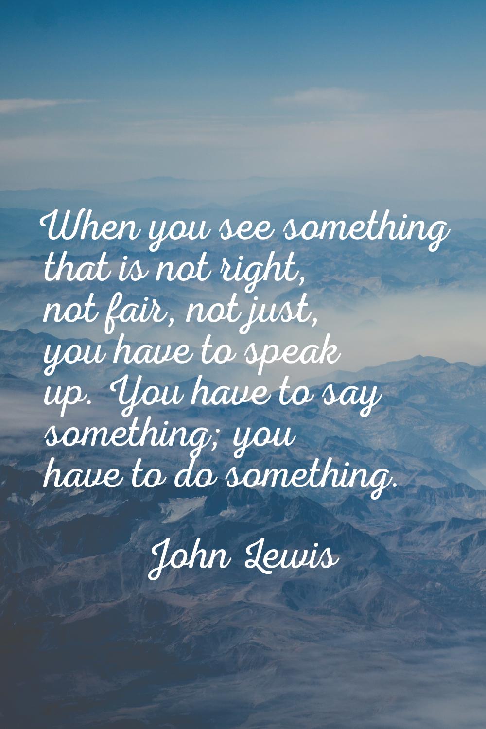 When you see something that is not right, not fair, not just, you have to speak up. You have to say