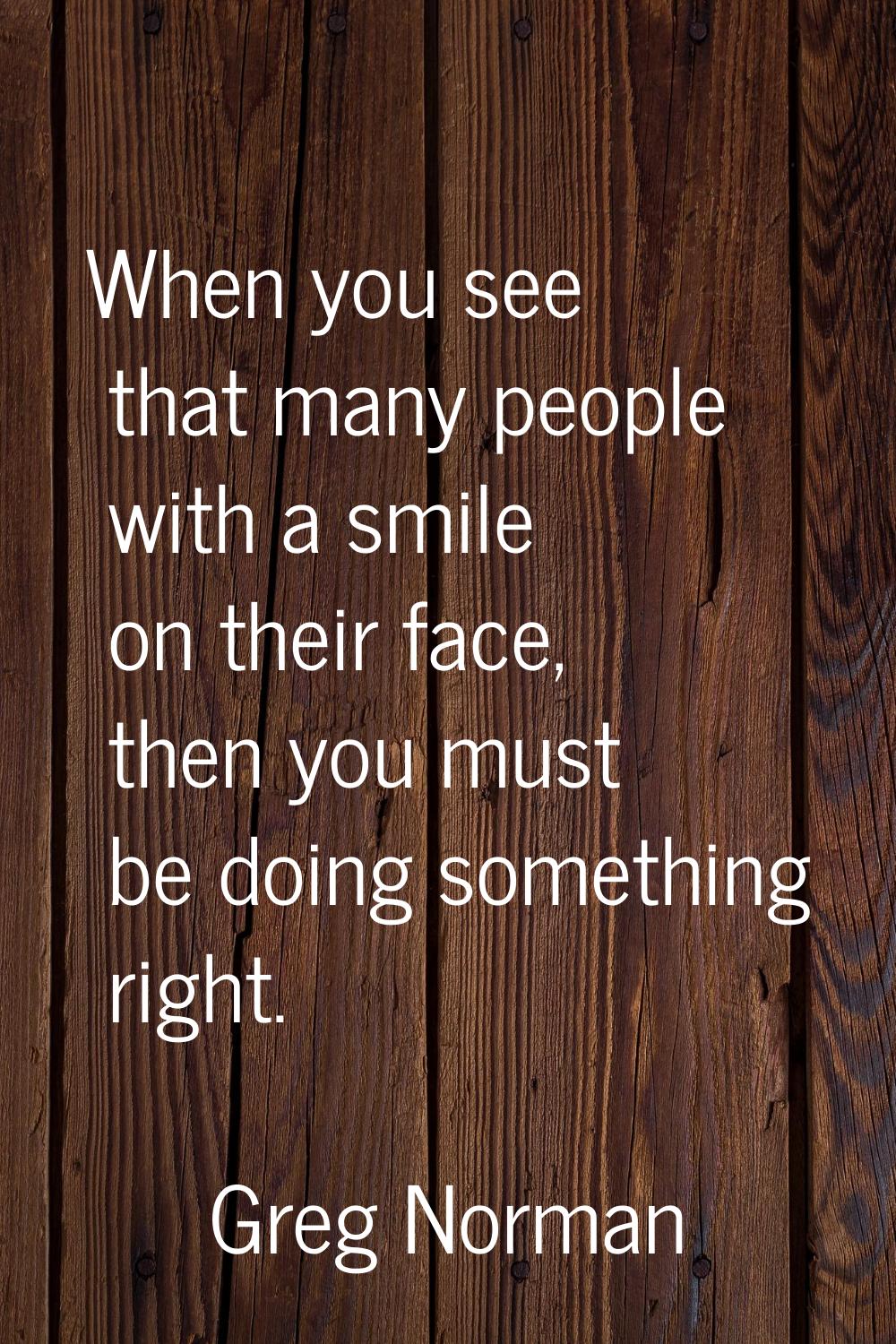 When you see that many people with a smile on their face, then you must be doing something right.