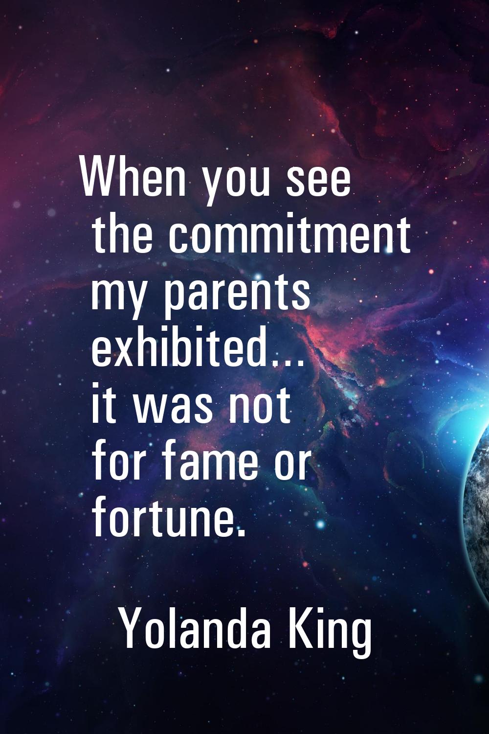 When you see the commitment my parents exhibited… it was not for fame or fortune.