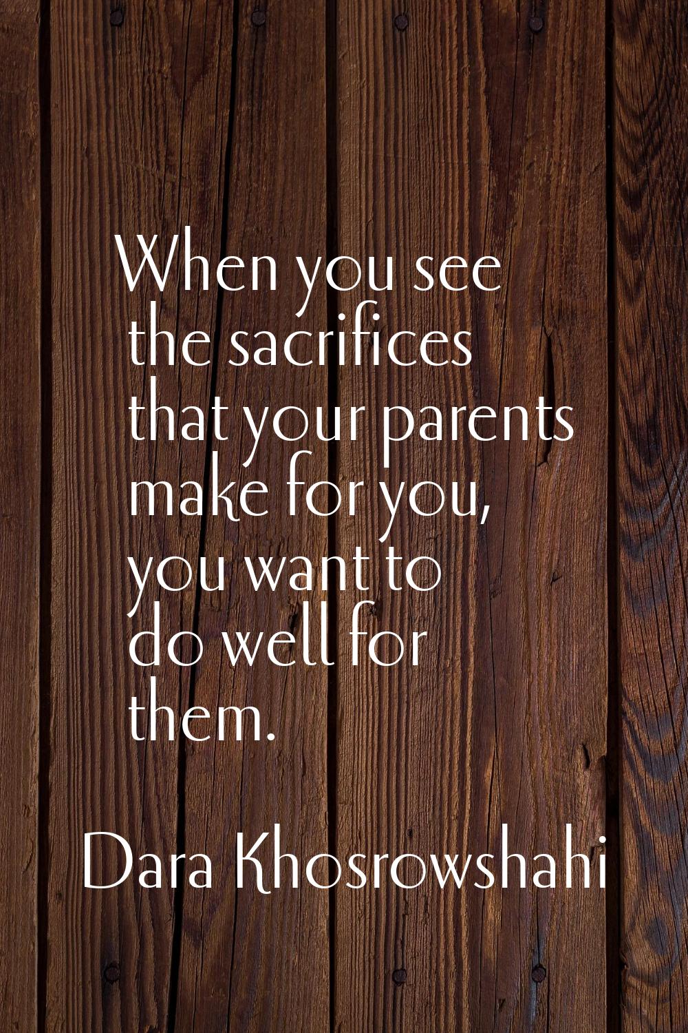 When you see the sacrifices that your parents make for you, you want to do well for them.