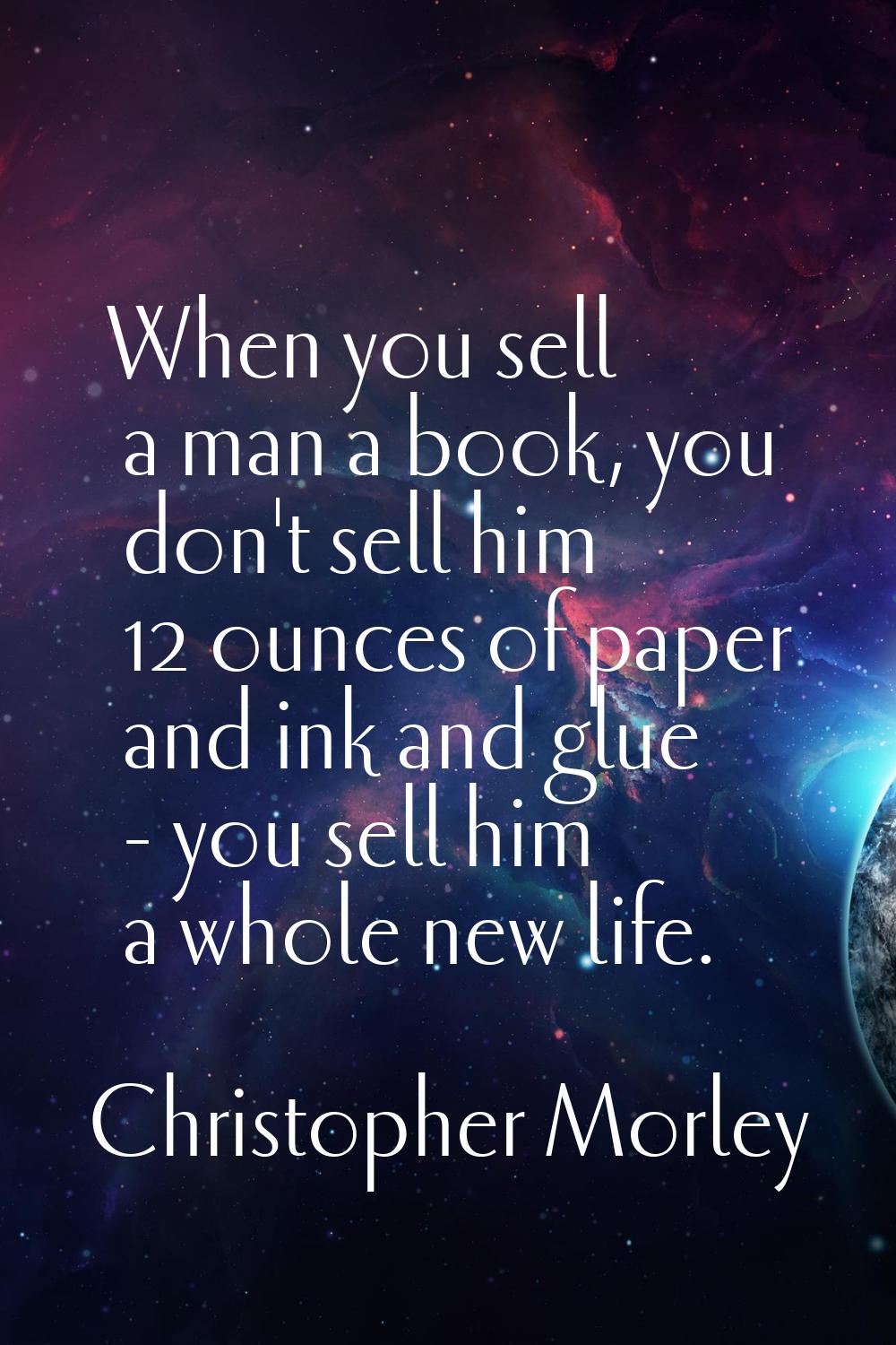 When you sell a man a book, you don't sell him 12 ounces of paper and ink and glue - you sell him a