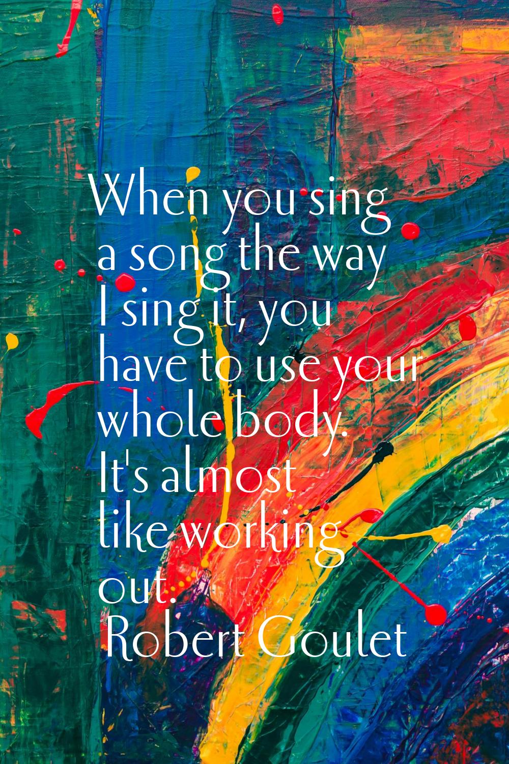 When you sing a song the way I sing it, you have to use your whole body. It's almost like working o