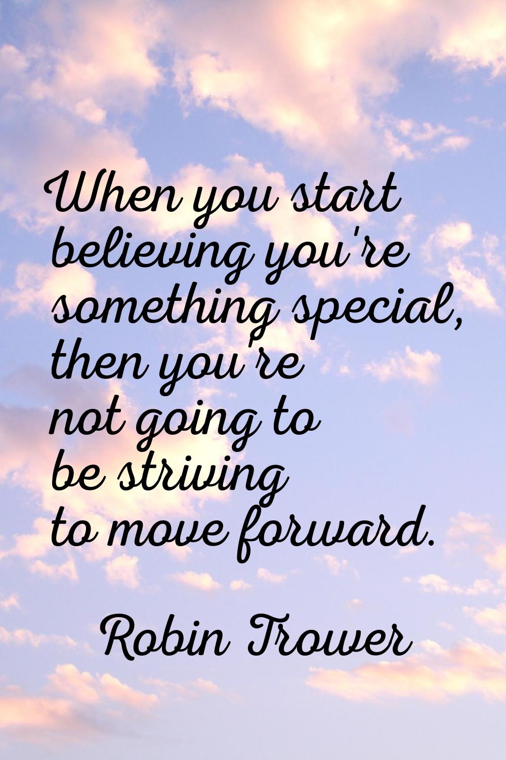 When you start believing you're something special, then you're not going to be striving to move for