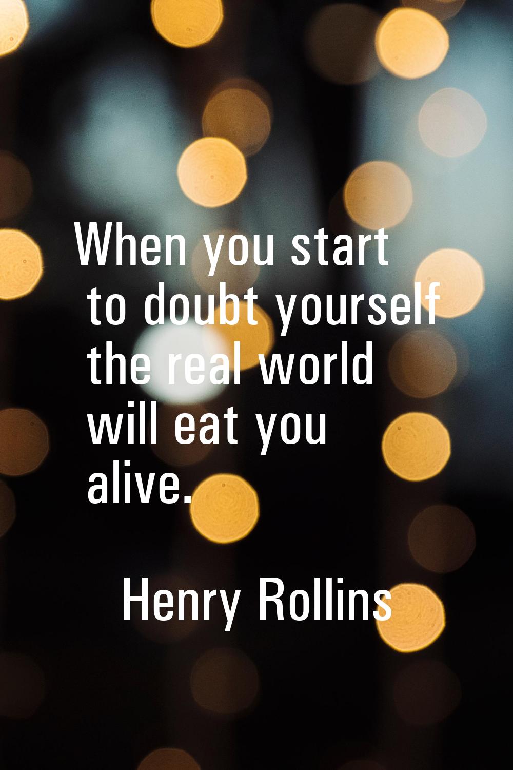 When you start to doubt yourself the real world will eat you alive.