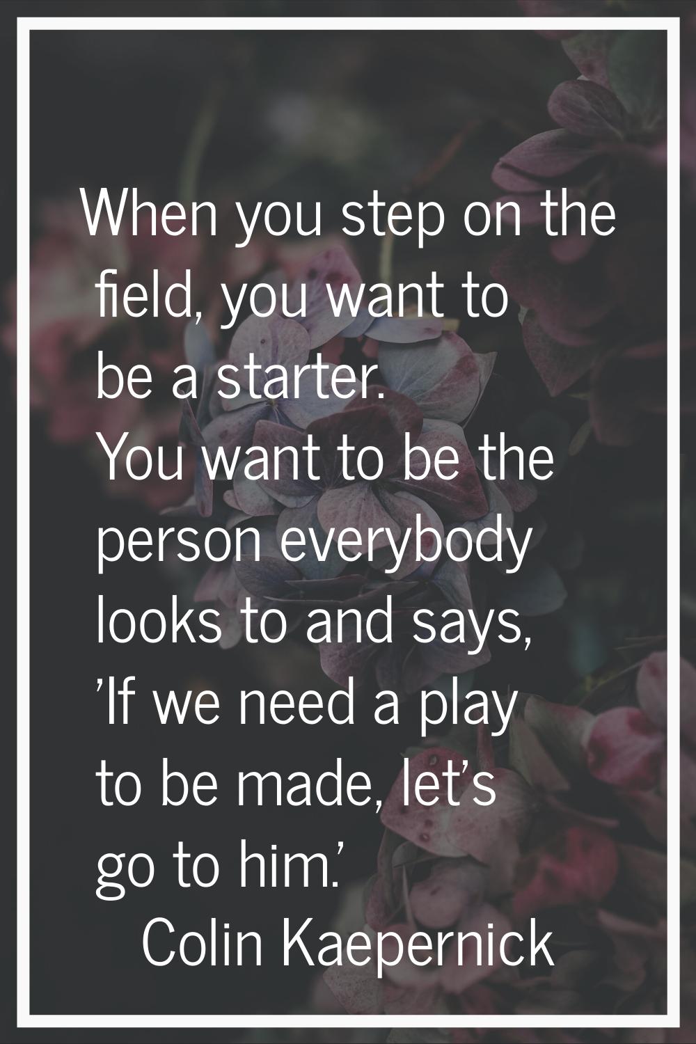 When you step on the field, you want to be a starter. You want to be the person everybody looks to 