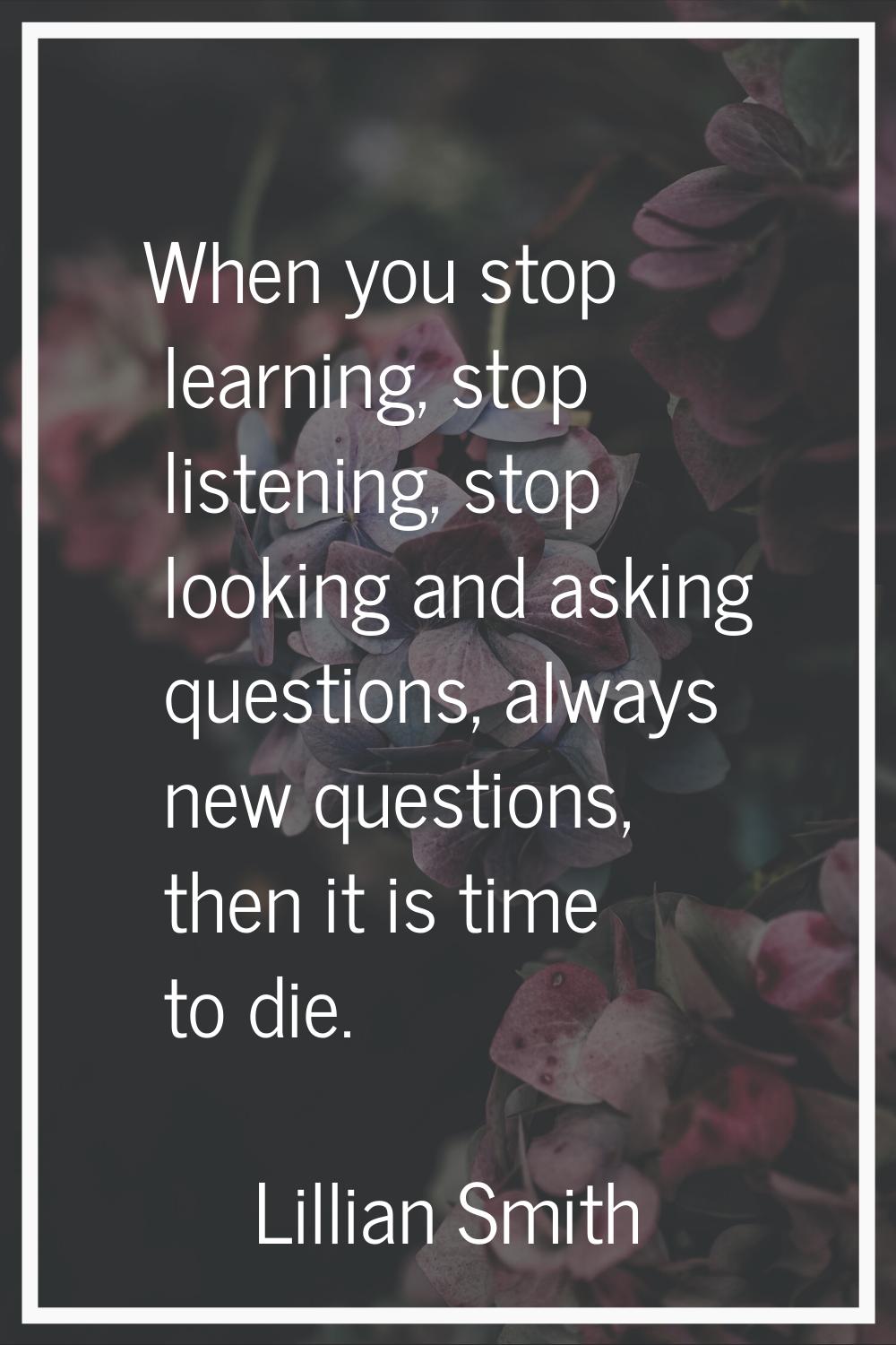 When you stop learning, stop listening, stop looking and asking questions, always new questions, th