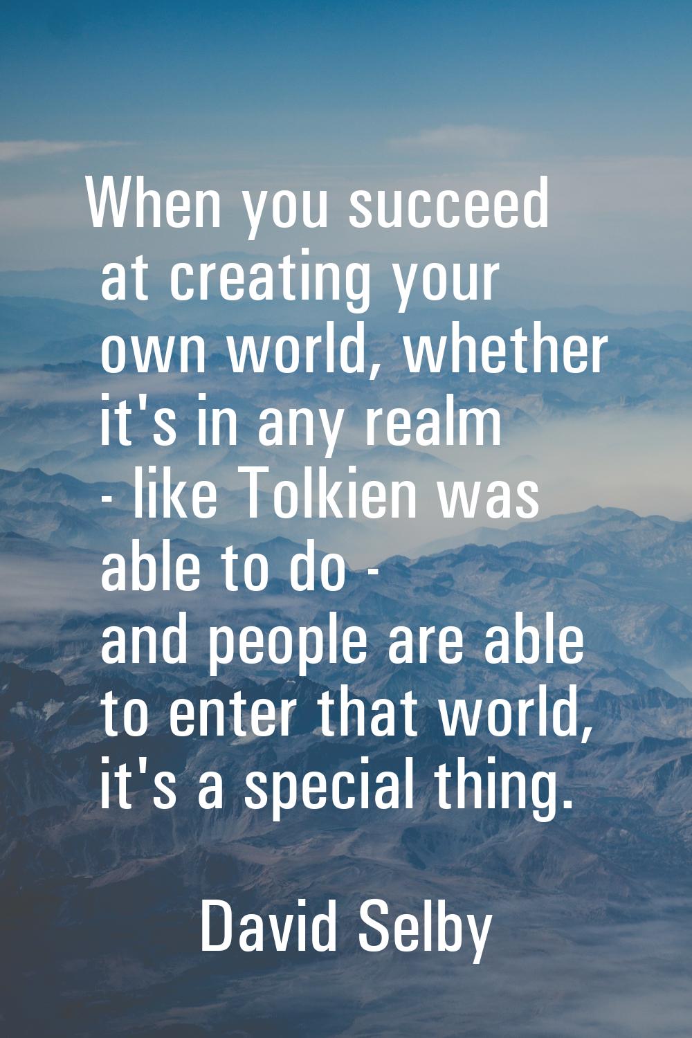 When you succeed at creating your own world, whether it's in any realm - like Tolkien was able to d